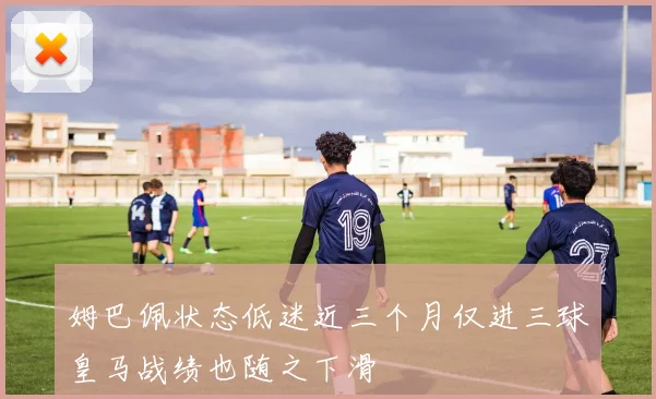姆巴佩状态低迷近三个月仅进三球皇马战绩也随之下滑