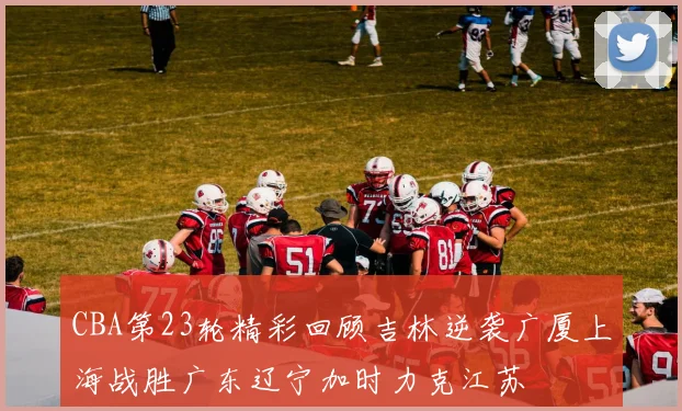 CBA第23轮精彩回顾吉林逆袭广厦上海战胜广东辽宁加时力克江苏
