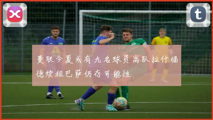 曼联今夏或有九名球员离队拉什福德续租巴萨仍存可能性
