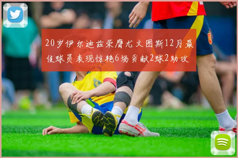 20岁伊尔迪兹荣膺尤文图斯12月最佳球员表现惊艳6场贡献2球2助攻