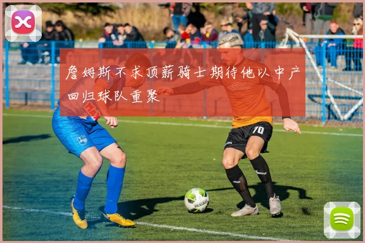 詹姆斯不求顶薪骑士期待他以中产回归球队重聚