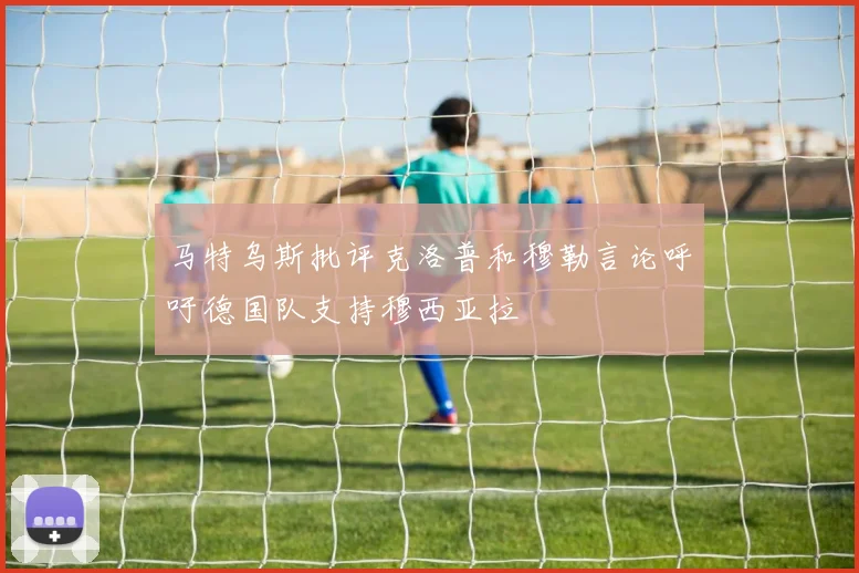 马特乌斯批评克洛普和穆勒言论呼吁德国队支持穆西亚拉