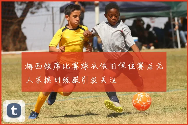 梅西缺席比赛球衣依旧保住赛后无人求换训练服引发关注