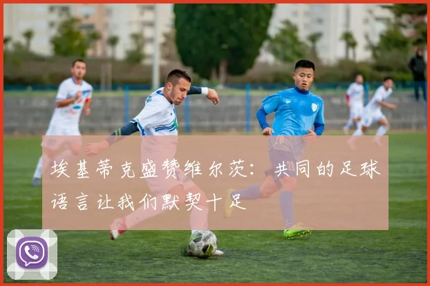 埃基蒂克盛赞维尔茨：共同的足球语言让我们默契十足