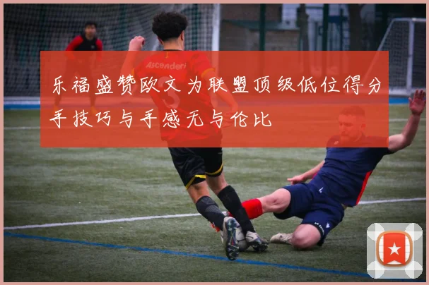 乐福盛赞欧文为联盟顶级低位得分手技巧与手感无与伦比