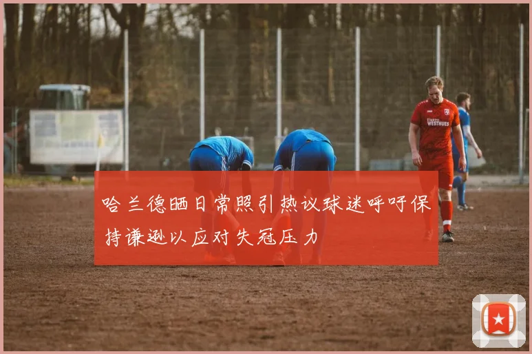 哈兰德晒日常照引热议球迷呼吁保持谦逊以应对失冠压力