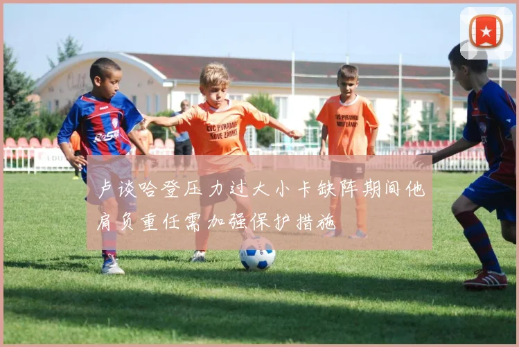 卢谈哈登压力过大小卡缺阵期间他肩负重任需加强保护措施