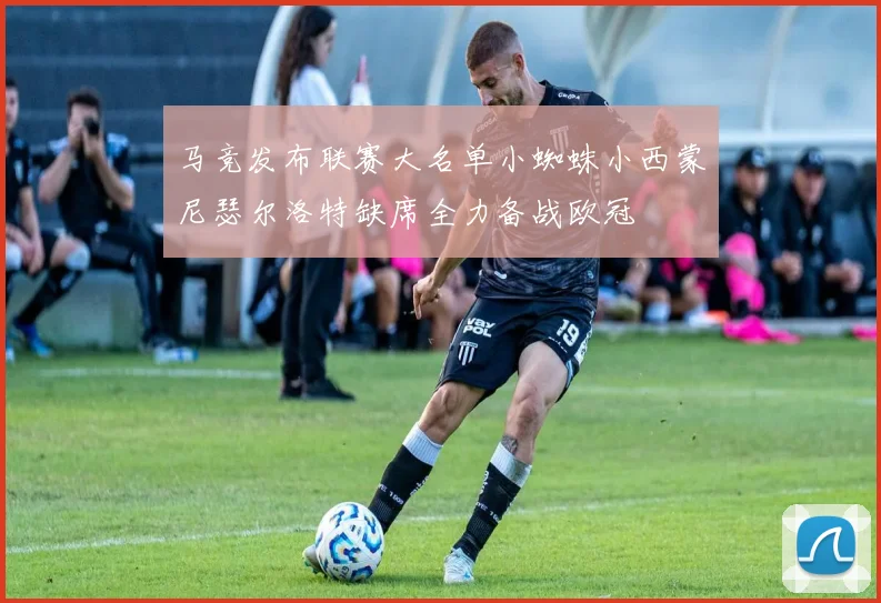 马竞发布联赛大名单小蜘蛛小西蒙尼瑟尔洛特缺席全力备战欧冠