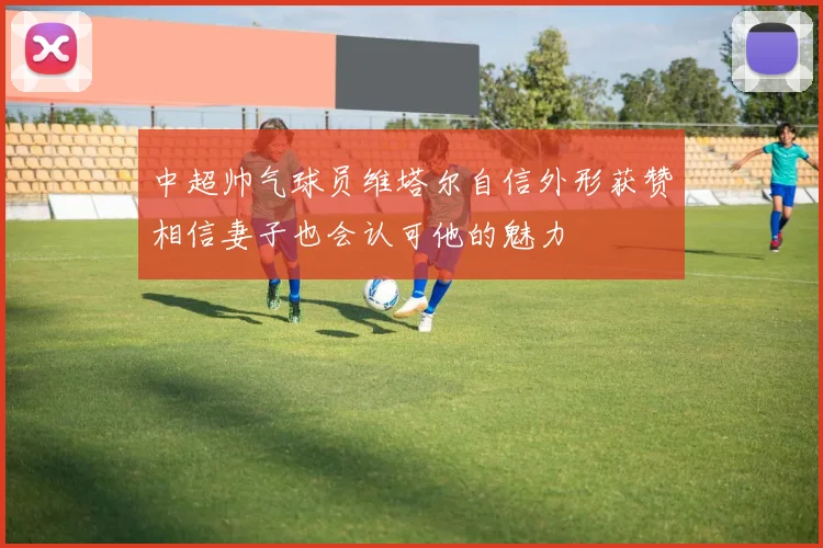 中超帅气球员维塔尔自信外形获赞相信妻子也会认可他的魅力