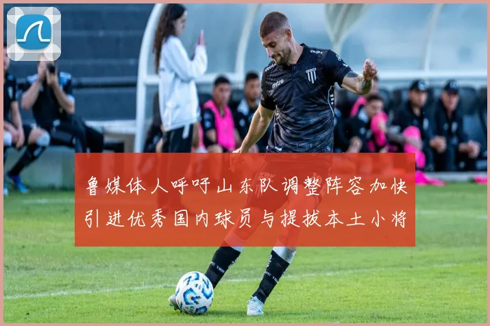 鲁媒体人呼吁山东队调整阵容加快引进优秀国内球员与提拔本土小将